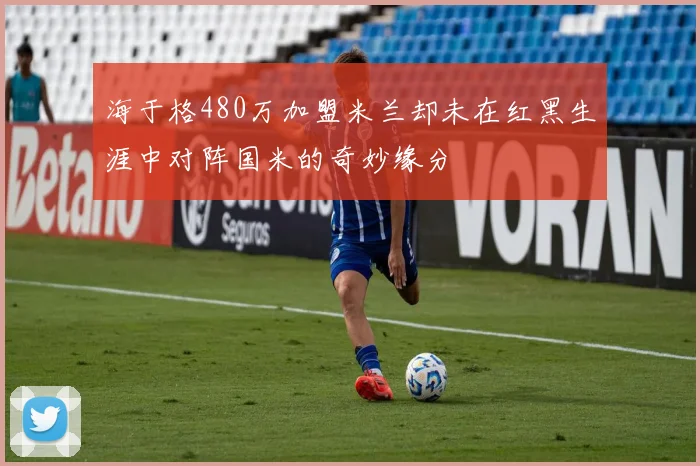 海于格480万加盟米兰却未在红黑生涯中对阵国米的奇妙缘分