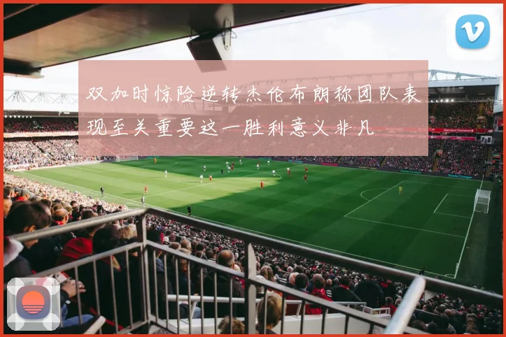 双加时惊险逆转杰伦布朗称团队表现至关重要这一胜利意义非凡