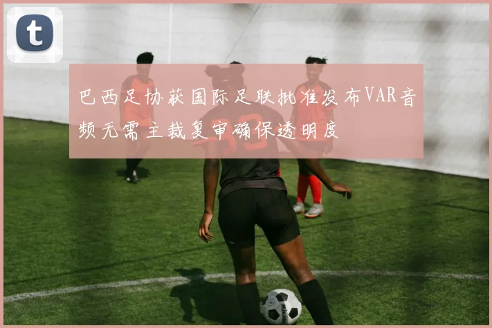 巴西足协获国际足联批准发布VAR音频无需主裁复审确保透明度