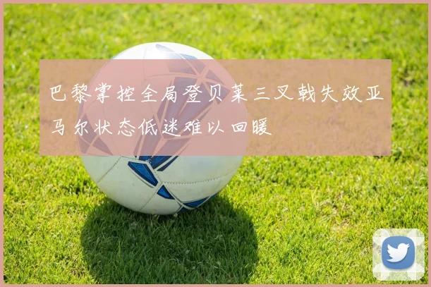 巴黎掌控全局登贝莱三叉戟失效亚马尔状态低迷难以回暖