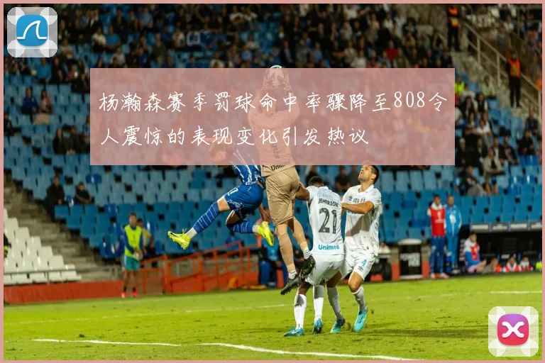 杨瀚森赛季罚球命中率骤降至808令人震惊的表现变化引发热议
