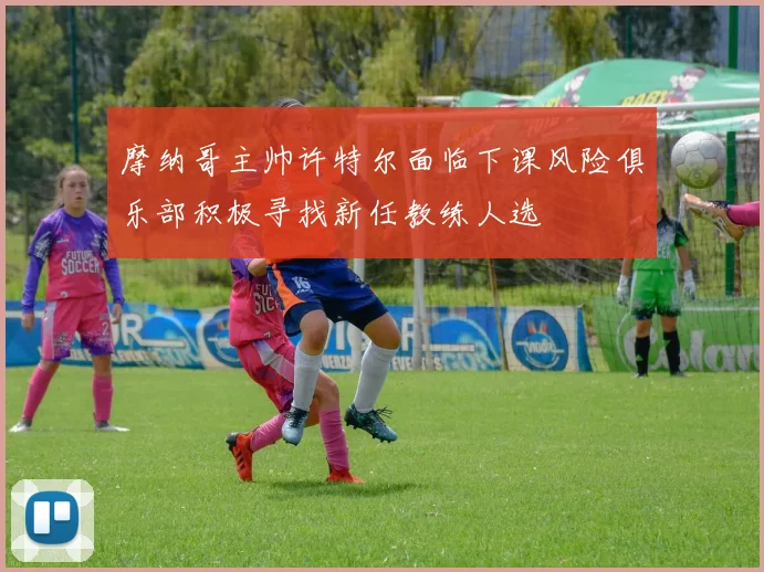 摩纳哥主帅许特尔面临下课风险俱乐部积极寻找新任教练人选