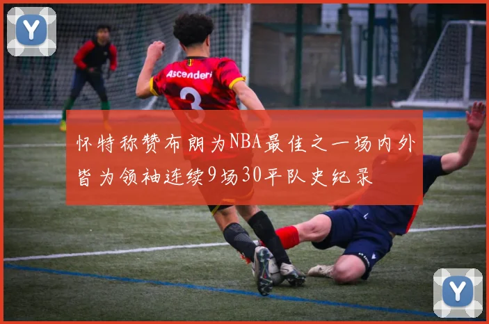 怀特称赞布朗为NBA最佳之一场内外皆为领袖连续9场30平队史纪录