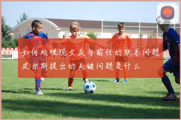 如何处理现女友与前任的联系问题皮尔斯提出的关键问题是什么