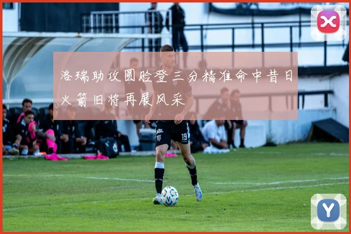 洛瑞助攻圆脸登三分精准命中昔日火箭旧将再展风采