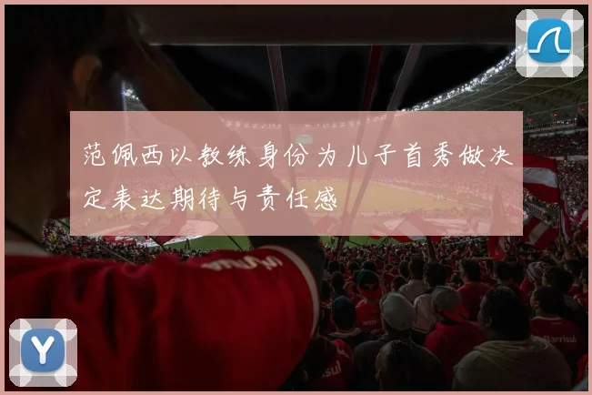 范佩西以教练身份为儿子首秀做决定表达期待与责任感
