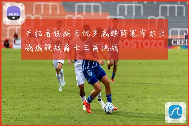 开拓者伤病困扰罗威缺阵塞布尔出战成疑战爵士三高挑战
