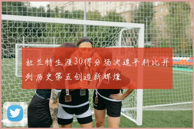 杜兰特生涯30得分场次追平科比并列历史第五创造新辉煌