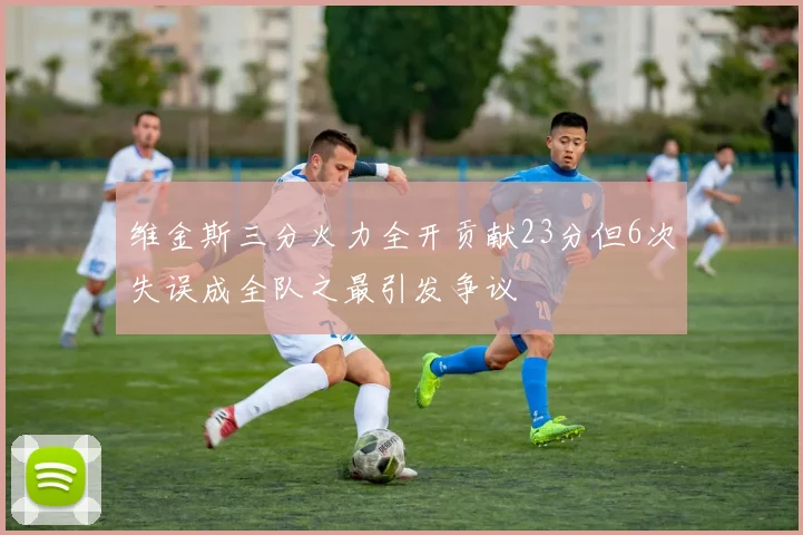 维金斯三分火力全开贡献23分但6次失误成全队之最引发争议