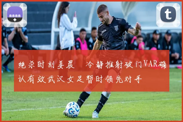 绝杀时刻姜晨璟冷静推射破门VAR确认有效武汉女足暂时领先对手