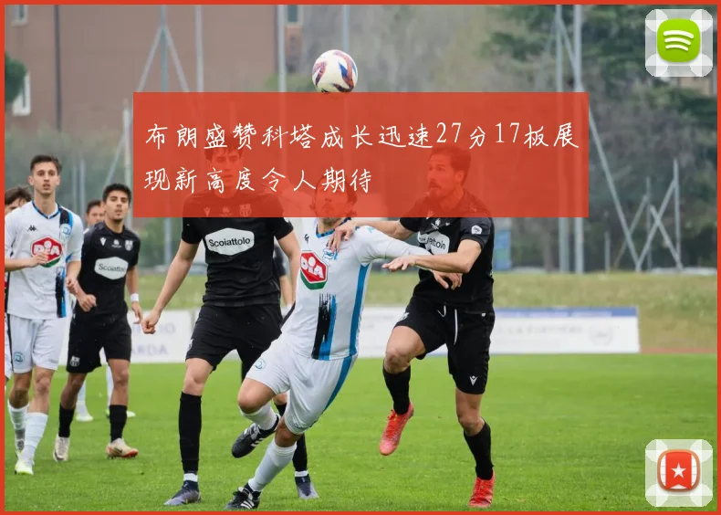 布朗盛赞科塔成长迅速27分17板展现新高度令人期待