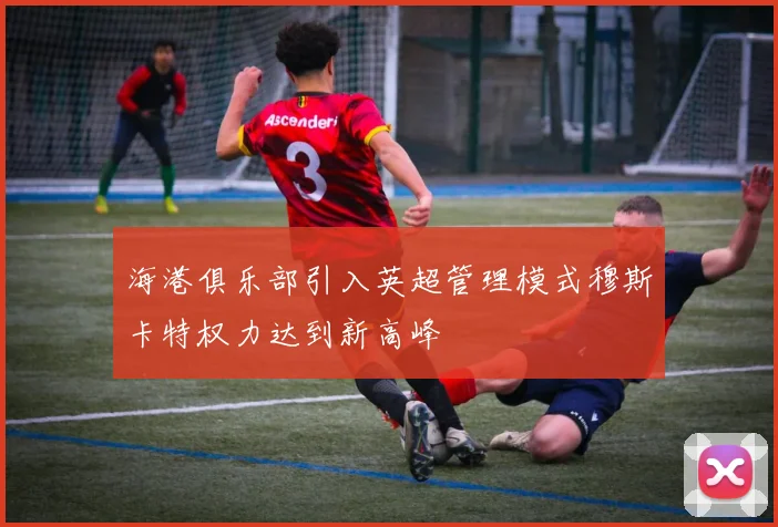 海港俱乐部引入英超管理模式穆斯卡特权力达到新高峰