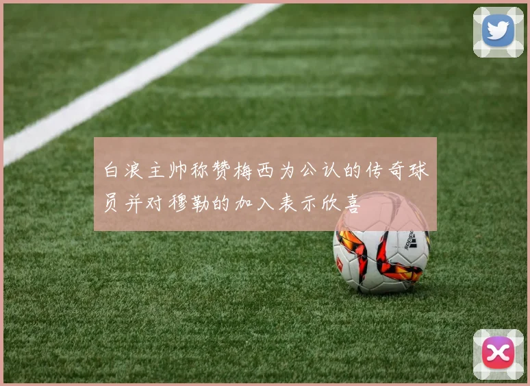 白浪主帅称赞梅西为公认的传奇球员并对穆勒的加入表示欣喜