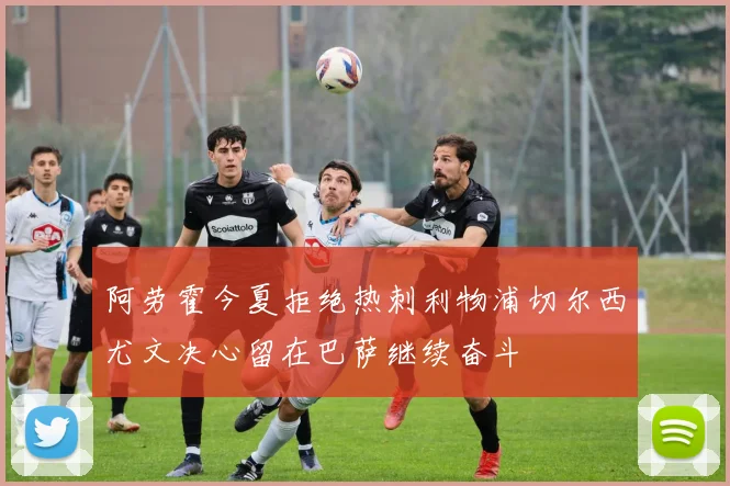 阿劳霍今夏拒绝热刺利物浦切尔西尤文决心留在巴萨继续奋斗