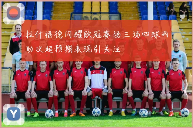 拉什福德闪耀欧冠赛场三场四球两助攻超预期表现引关注