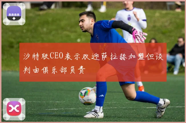 沙特联CEO表示欢迎萨拉赫加盟但谈判由俱乐部负责