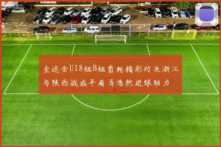 全运会U18组B组首轮精彩对决浙江与陕西战成平局马浩然进球助力