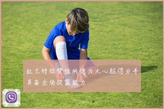 杜兰特称赞伦纳德为大心脏得分手具备全场投篮能力