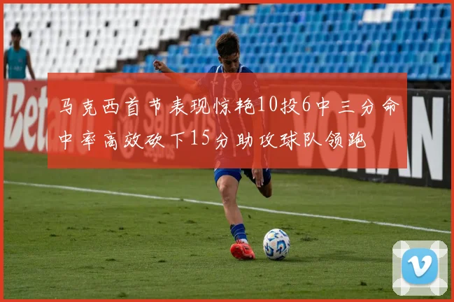 马克西首节表现惊艳10投6中三分命中率高效砍下15分助攻球队领跑