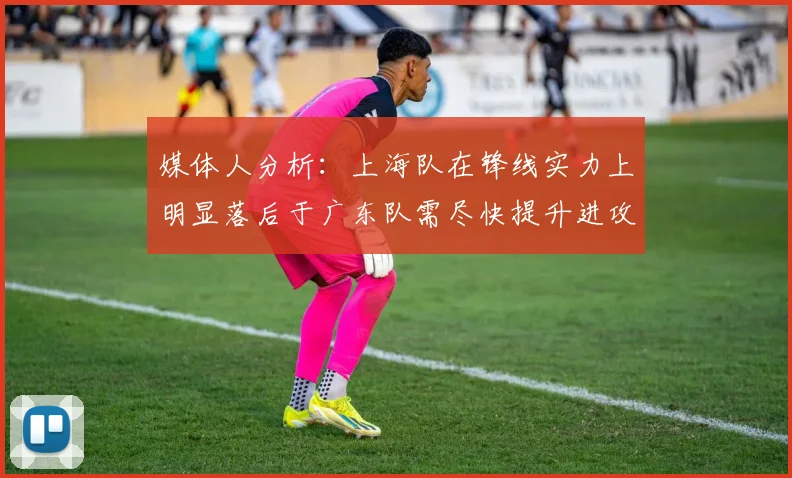 媒体人分析：上海队在锋线实力上明显落后于广东队需尽快提升进攻火力