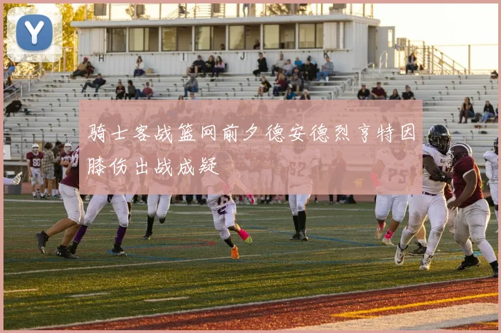 骑士客战篮网前夕德安德烈亨特因膝伤出战成疑