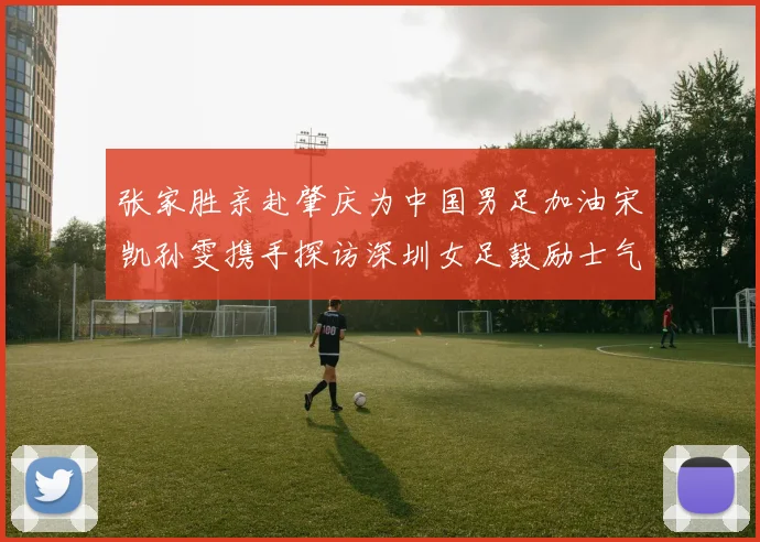 张家胜亲赴肇庆为中国男足加油宋凯孙雯携手探访深圳女足鼓励士气