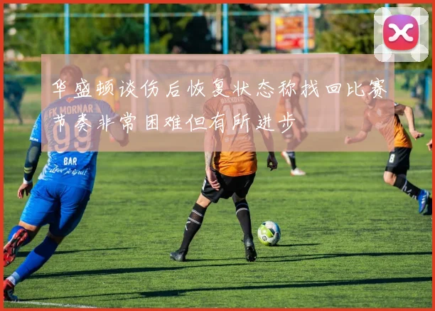 华盛顿谈伤后恢复状态称找回比赛节奏非常困难但有所进步