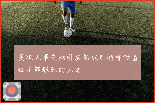 曼联人事变动引发热议巴特呼吁留住了解球队的人才