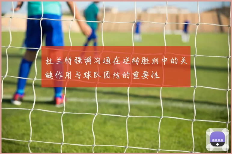 杜兰特强调沟通在逆转胜利中的关键作用与球队团结的重要性