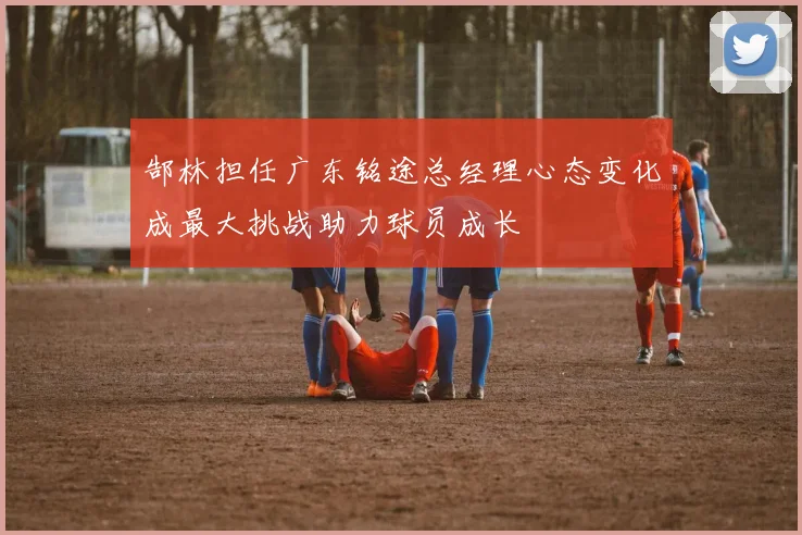 郜林担任广东铭途总经理心态变化成最大挑战助力球员成长
