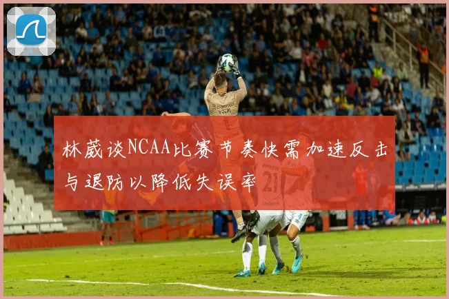 林葳谈NCAA比赛节奏快需加速反击与退防以降低失误率